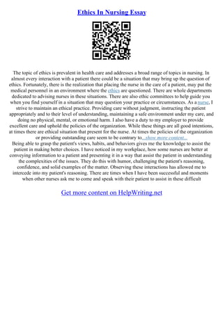 Ethics In Nursing Essay
The topic of ethics is prevalent in health care and addresses a broad range of topics in nursing. In
almost every interaction with a patient there could be a situation that may bring up the question of
ethics. Fortunately, there is the realization that placing the nurse in the care of a patient, may put the
medical personnel in an environment where the ethics are questioned. There are whole departments
dedicated to advising nurses in these situations. There are also ethic committees to help guide you
when you find yourself in a situation that may question your practice or circumstances. As a nurse, I
strive to maintain an ethical practice. Providing care without judgment, instructing the patient
appropriately and to their level of understanding, maintaining a safe environment under my care, and
doing no physical, mental, or emotional harm. I also have a duty to my employer to provide
excellent care and uphold the policies of the organization. While these things are all good intentions,
at times there are ethical situation that present for the nurse. At times the policies of the organization
or providing outstanding care seem to be contrary to...show more content...
Being able to grasp the patient's views, habits, and behaviors gives me the knowledge to assist the
patient in making better choices. I have noticed in my workplace, how some nurses are better at
conveying information to a patient and presenting it in a way that assist the patient in understanding
the complexities of the issues. They do this with humor, challenging the patient's reasoning,
confidence, and solid examples of the matter. Observing these interactions has allowed me to
intercede into my patient's reasoning. There are times when I have been successful and moments
when other nurses ask me to come and speak with their patient to assist in these difficult
Get more content on HelpWriting.net
 