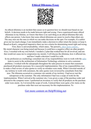 Ethical Dilemma Essay
An ethical dilemma is an incident that causes us to question how we should react based on our
beliefs. A decision needs to be made between right and wrong. I have experienced many ethical
dilemmas in my lifetime, so I know that there is no such thing as an ethical dilemma that only
affects one person. I also know that some ethical dilemmas are easier to resolve than others are.
The easy ones are the ones in which we can make decisions on the spot. For example, if a cashier
gives me too much change, I can immediately make a decision to either return the money or keep it.
Based on Kant's, categorical imperative there are two criteria for determining moral right and wrong.
First, there is universalizability, which states, "the person's...show more content...
My moral character was being tested and because it could have a negative effect on other people's
lives, I wrestled with my own beliefs. I needed a 2 plan that worked best for all involved, and one
that would not cause me to compromise my morals. I will discuss the dilemma, how it affected me,
and how I made a decision I could live with.
In my profession as a technology consultant one of my responsibilities were to work with the sales
team to assist in the architecture of Information Technology solutions to solve customer
problems. I worked with the salespeople throughout the sales process to ensure that customers
purchased all products necessary for a successful implementation. One of my responsibilities was
to make a final review of sales quotes to verify no mistakes were made. When I traveled outside of
my territory to work with customers, the sales quotes were reviewed by consultants from that
area. The dilemma occurred at a customer site outside of my territory. I had never met the
salesperson or the customer. The only information I had was a scope of work for the
implementation. When I arrived at the customer site, I was given a copy of the purchase order and
directed to the computer room. I performed an inventory to verify that all products on the purchase
order were onsite. As I reviewed the scope of work, I noticed there were quite a few items on the
purchase order that were not necessary for this implementation. To
Get more content on HelpWriting.net
 
