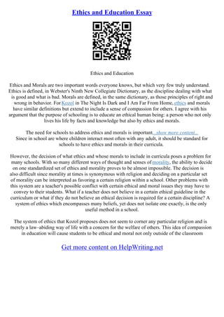 Ethics and Education Essay
Ethics and Education
Ethics and Morals are two important words everyone knows, but which very few truly understand.
Ethics is defined, in Webster's Ninth New Collegiate Dictionary, as the discipline dealing with what
is good and what is bad. Morals are defined, in the same dictionary, as those principles of right and
wrong in behavior. For Kozol in The Night Is Dark and I Am Far From Home, ethics and morals
have similar definitions but extend to include a sense of compassion for others. I agree with his
argument that the purpose of schooling is to educate an ethical human being: a person who not only
lives his life by facts and knowledge but also by ethics and morals.
The need for schools to address ethics and morals is important...show more content...
Since in school are where children interact most often with any adult, it should be standard for
schools to have ethics and morals in their curricula.
However, the decision of what ethics and whose morals to include in curricula poses a problem for
many schools. With so many different ways of thought and senses of morality, the ability to decide
on one standardized set of ethics and morality proves to be almost impossible. The decision is
also difficult since morality at times is synonymous with religion and deciding on a particular set
of morality can be interpreted as favoring a certain religion within a school. Other problems with
this system are a teacher's possible conflict with certain ethical and moral issues they may have to
convey to their students. What if a teacher does not believe in a certain ethical guideline in the
curriculum or what if they do not believe an ethical decision is required for a certain discipline? A
system of ethics which encompasses many beliefs, yet does not isolate one exactly, is the only
useful method in a school.
The system of ethics that Kozol proposes does not seem to corner any particular religion and is
merely a law–abiding way of life with a concern for the welfare of others. This idea of compassion
in education will cause students to be ethical and moral not only outside of the classroom
Get more content on HelpWriting.net
 