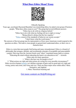 What Does Ethics Mean? Essay
Ethically Speaking
Years ago, sociologist Raymond Baumhart was researching ethics; he asked a test group of business
people, "What does ethics mean to you?" The group had several different answers:
"Ethics has to do with my religious beliefs."
"Ethics has to do with what my feelings tell me is right or wrong."
"Being ethical is doing what the law requires."
"Ethics consist of the standards of behavior our society accepts."
"I don't know what the word means."
The answers of the test group may be representative of how most Americans would respond to this
question on ethics. The truth is, most people in general don't understand ethics, or their view is
limited at best.
Ethics is a term that most people find boring and many misunderstand. Ethics is a branch of
philosophy that arranges, defends, and recommends concepts of acceptable and unacceptable
conduct. Deriving from the Ancient Greek word "ethos", translated means habit or custom.
"Educating the mind without educating the heart is no education at all." – Aristotle
Ethics asks two basic questions:
1. "What is the best way for people to live?"
2. "What actions are right and what actions are wrong for every possible circumstance?"
Ethics involves human morality as it defines concepts of pairs such as good and evil, right and
wrong, justice and crime, and virtue and vice. There are three major areas within ethics: Meta,
Normative, and Applied.
1. Meta: Theoretical meaning and
Get more content on HelpWriting.net
 