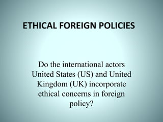 ETHICAL FOREIGN POLICIES
Do the international actors
United States (US) and United
Kingdom (UK) incorporate
ethical concerns in foreign
policy?
 