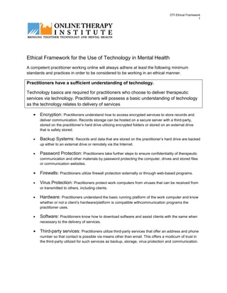 OTI Ethical Framework
                                                                                                             1




Ethical Framework for the Use of Technology in Mental Health
A competent practitioner working online will always adhere at least the following minimum
standards and practices in order to be considered to be working in an ethical manner.

Practitioners have a sufficient understanding of technology.

Technology basics are required for practitioners who choose to deliver therapeutic
services via technology. Practitioners will possess a basic understanding of technology
as the technology relates to delivery of services

   •   Encryption: Practitioners understand how to access encrypted services to store records and
       deliver communication. Records storage can be hosted on a secure server with a third-party,
       stored on the practitioner’s hard drive utilizing encrypted folders or stored on an external drive
       that is safely stored.

   •   Backup Systems: Records and data that are stored on the practitioner’s hard drive are backed
       up either to an external drive or remotely via the Internet.

   •   Password Protection: Practitioners take further steps to ensure confidentiality of therapeutic
       communication and other materials by password protecting the computer, drives and stored files
       or communication websites.

   •   Firewalls: Practitioners utilize firewall protection externally or through web-based programs.

   •   Virus Protection: Practitioners protect work computers from viruses that can be received from
       or transmitted to others, including clients.

   •   Hardware: Practitioners understand the basic running platform of the work computer and know
       whether or not a client’s hardware/platform is compatible withcommunication programs the
       practitioner uses.

   •   Software: Practitioners know how to download software and assist clients with the same when
       necessary to the delivery of services.

   •   Third-party services: Practitioners utilize third-party services that offer an address and phone
       number so that contact is possible via means other than email. This offers a modicum of trust in
       the third-party utilized for such services as backup, storage, virus protection and communication.
 