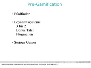 Pre-Gamification

                  Pfadfinder

                  Loyalitätssysteme
                    3 für 2
                    Bonus Taler
                    Flugmeilen

                  Serious Games




Loyalitätssysteme: In Anlehnung an Gabe Zichermann bei Google Tech Talk (2010)
 
