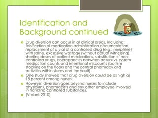 Identification and Background continuedDrug diversion can occur in all clinical areas, including: falsification of medication administration documentation, replacement of a vial of a controlled drug (e.g., morphine) with saline, excessive wastage (without actual witnessing), shorting doses of patient medications, substitution of non-controlled drugs, discrepancies between actual vs. system medication counts and intentional miscounts (both re stocking on the floors and the central pharmacy and activities within stores and the vault). One study showed that drug diversion could be as high as 18 percent among nurses. However, diversion goes beyond nurses to include physicians, pharmacists and any other employee involved in handling controlled substances.(Vrabel, 2010)