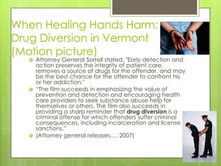 When Healing Hands Harm: Drug Diversion in Vermont (Motion picture)Attorney General Sorrellstated, "Early detection and action preserves the integrity of patient care, removes a source of drugs for the offender, and may be the best chance for the offender to confront his or her addiction." “The film succeeds in emphasizing the value of prevention and detection and encouraging health care providers to seek substance abuse help for themselves or others. The film also succeeds in providing a sharp reminder that drugdiversion is a criminal offense for which offenders suffer criminal consequences, including incarceration and license sanctions.”(Attorney general releases…, 2007)