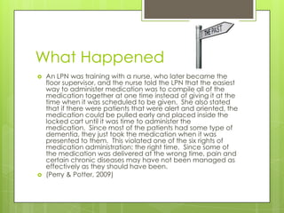 What HappenedAn LPN was training with a nurse, who later became the floor supervisor, and the nurse told the LPN that the easiest way to administer medication was to compile all of the medication together at one time instead of giving it at the time when it was scheduled to be given.  She also stated that if there were patients that were alert and oriented, the medication could be pulled early and placed inside the locked cart until it was time to administer the medication.  Since most of the patients had some type of dementia, they just took the medication when it was presented to them.  This violated one of the six rights of medication administration: the right time.  Since some of the medication was delivered at the wrong time, pain and certain chronic diseases may have not been managed as effectively as they should have been.(Perry & Potter, 2009) 
