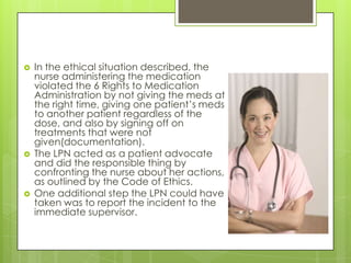 In the ethical situation described, the nurse administering the medication violated the 6 Rights to Medication Administration by not giving the meds at the right time, giving one patient’s meds to another patient regardless of the dose, and also by signing off on treatments that were not given(documentation).The LPN acted as a patient advocate and did the responsible thing by confronting the nurse about her actions, as outlined by the Code of Ethics.One additional step the LPN could have taken was to report the incident to the immediate supervisor.