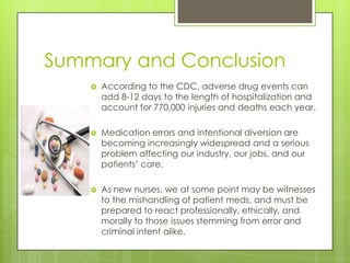 Summary and ConclusionAccording to the CDC, adverse drug events can add 8-12 days to the length of hospitalization and account for 770,000 injuries and deaths each year.Medication errors and intentional diversion are becoming increasingly widespread and a serious problem affecting our industry, our jobs, and our patients’ care.As new nurses, we at some point may be witnesses to the mishandling of patient meds, and must be prepared to react professionally, ethically, and morally to those issues stemming from error and criminal intent alike.