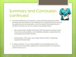 Summary and Conclusion continuedAn ethical dilemma can present a very real intra-personal conflict between the principles of nonmaleficence and beneficence towards our patients and our profession, and the impact that reporting the situation will have on our co-worker and possibly friend.We must remain mindful of the fact that the person acting in error may have acted willfully, and therefore already understands the consequences of their actions.