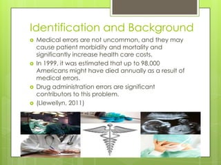 Identification and BackgroundMedical errors are not uncommon, and they may cause patient morbidity and mortality and significantly increase health care costs. In 1999, it was estimated that up to 98,000 Americans might have died annually as a result of medical errors.  Drug administration errors are significant contributors to this problem.(Llewellyn, 2011)