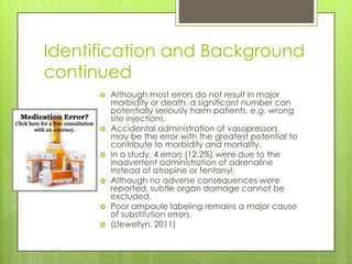 Identification and Background continuedAlthough most errors do not result in major morbidity or death, a significant number can potentially seriously harm patients, e.g. wrong site injections. Accidental administration of vasopressors may be the error with the greatest potential to contribute to morbidity and mortality. In a study, 4 errors (12.2%) were due to the inadvertent administration of adrenaline instead of atropine or fentanyl. Although no adverse consequences were reported, subtle organ damage cannot be excluded. Poor ampoule labeling remains a major cause of substitution errors.(Llewellyn, 2011)