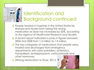 Identification and Background continuedPeople treated in hospitals in the United States for illnesses and injuries from taking the wrong medication or dose has increased by 52%, according to the Agency of Healthcare Research and Quality.A recent report indicated a jump in figures between 2004 and 2008 from 1.2 million to 1.9 million.The top categories of medications that people were treated and discharged from emergency departments with were painkillers, antibiotics, tranquillizers, antidepressants, corticosteroids and other hormones.(Wrong Medication or Dose, 2011)