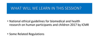 WHAT WILL WE LEARN IN THIS SESSION?
• National ethical guidelines for biomedical and health
research on human participants and children 2017 by ICMR
• Some Related Regulations
 