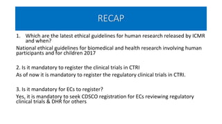 RECAP
1. Which are the latest ethical guidelines for human research released by ICMR
and when?
National ethical guidelines for biomedical and health research involving human
participants and for children 2017
2. Is it mandatory to register the clinical trials in CTRI
As of now it is mandatory to register the regulatory clinical trials in CTRI.
3. Is it mandatory for ECs to register?
Yes, it is mandatory to seek CDSCO registration for ECs reviewing regulatory
clinical trials & DHR for others
 