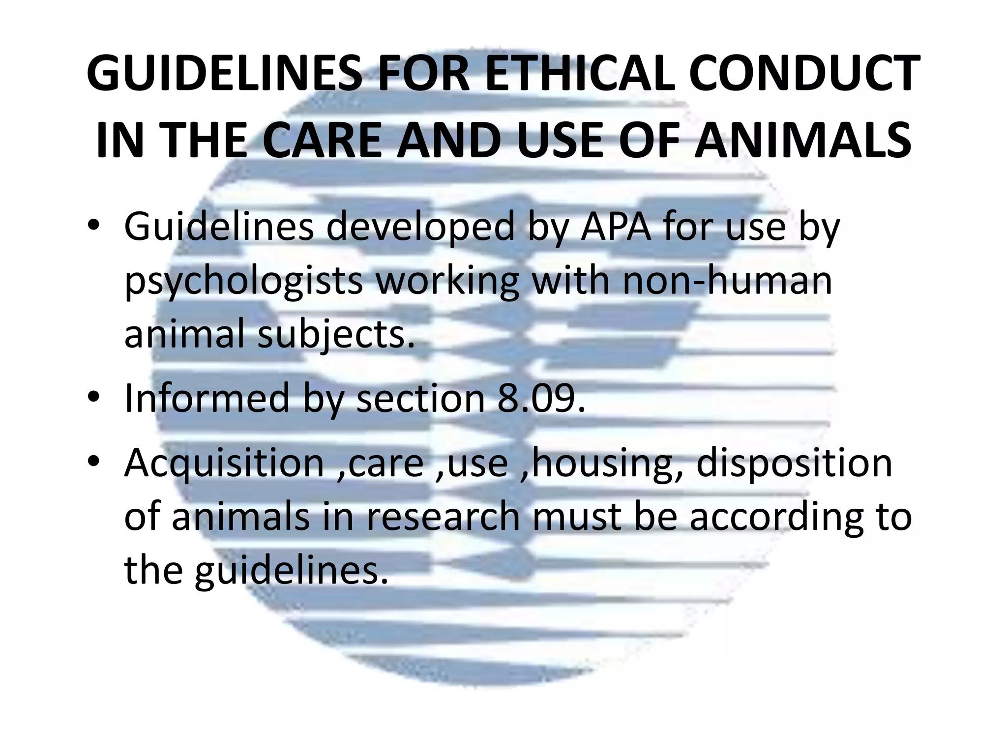 GUIDELINES FOR ETHICAL CONDUCT
IN THE CARE AND USE OF ANIMALS
• Guidelines developed by APA for use by
psychologists working with non-human
animal subjects.
• Informed by section 8.09.
• Acquisition ,care ,use ,housing, disposition
of animals in research must be according to
the guidelines.

 