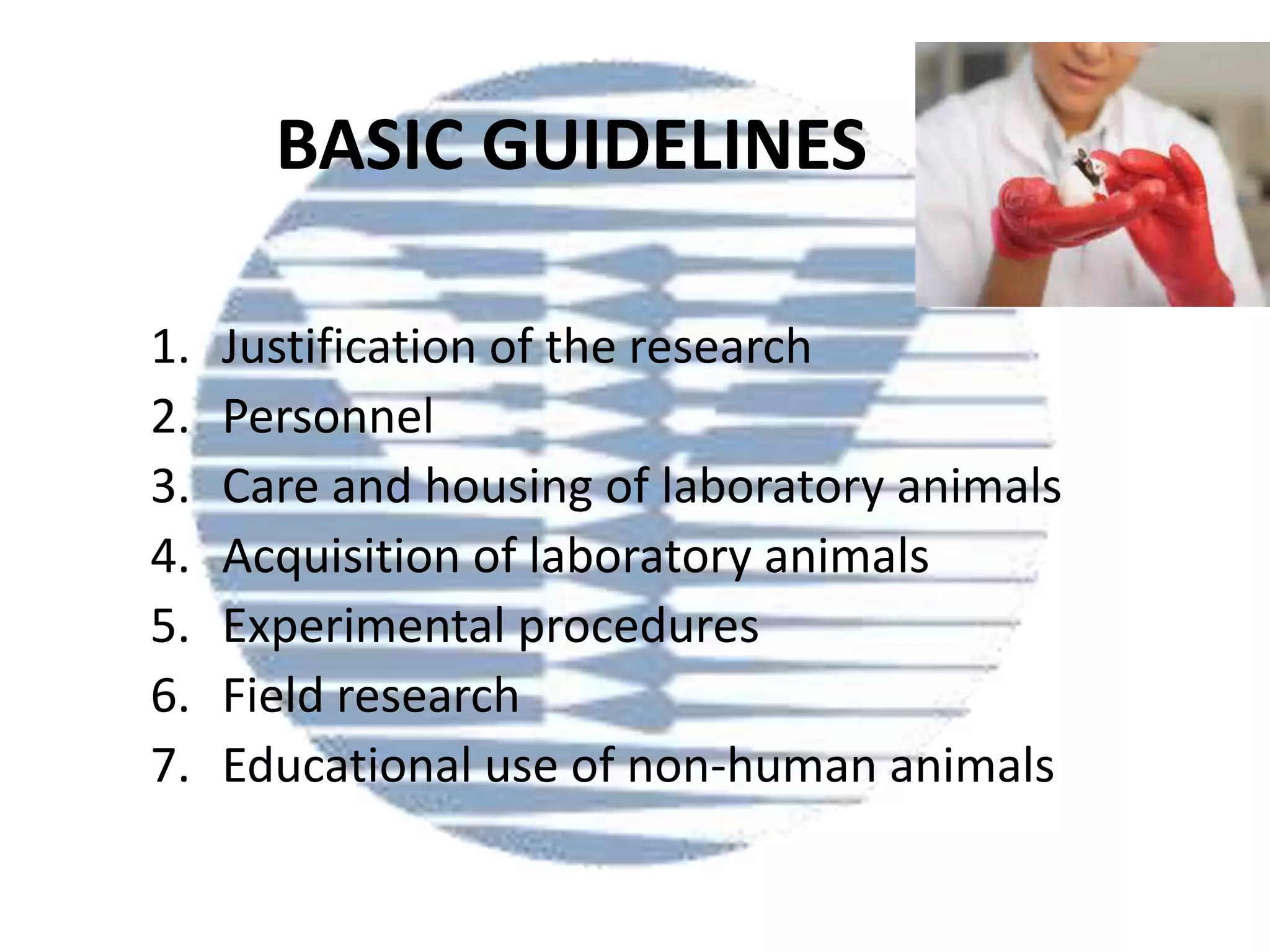 BASIC GUIDELINES
1.
2.
3.
4.
5.
6.
7.

Justification of the research
Personnel
Care and housing of laboratory animals
Acquisition of laboratory animals
Experimental procedures
Field research
Educational use of non-human animals

 