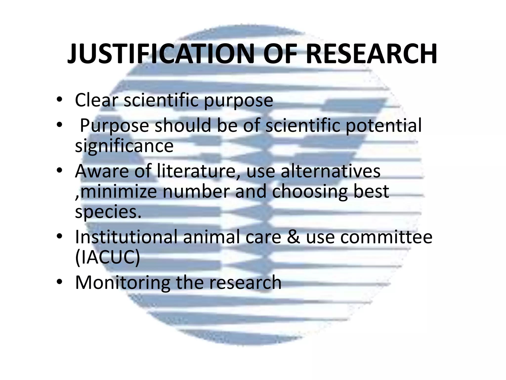 JUSTIFICATION OF RESEARCH
• Clear scientific purpose
• Purpose should be of scientific potential
significance
• Aware of literature, use alternatives
,minimize number and choosing best
species.
• Institutional animal care & use committee
(IACUC)
• Monitoring the research

 