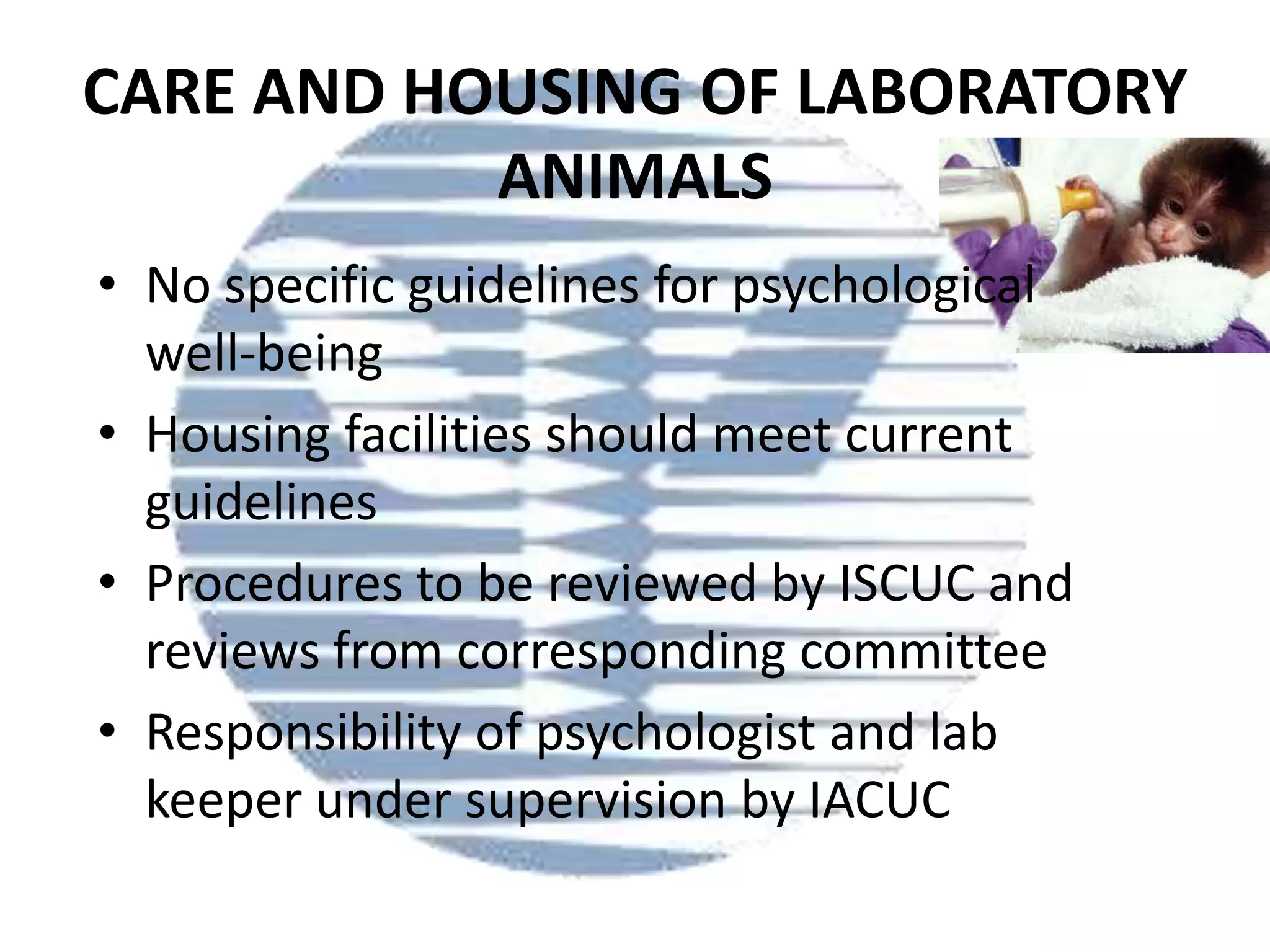 CARE AND HOUSING OF LABORATORY
ANIMALS
• No specific guidelines for psychological
well-being
• Housing facilities should meet current
guidelines
• Procedures to be reviewed by ISCUC and
reviews from corresponding committee
• Responsibility of psychologist and lab
keeper under supervision by IACUC

 