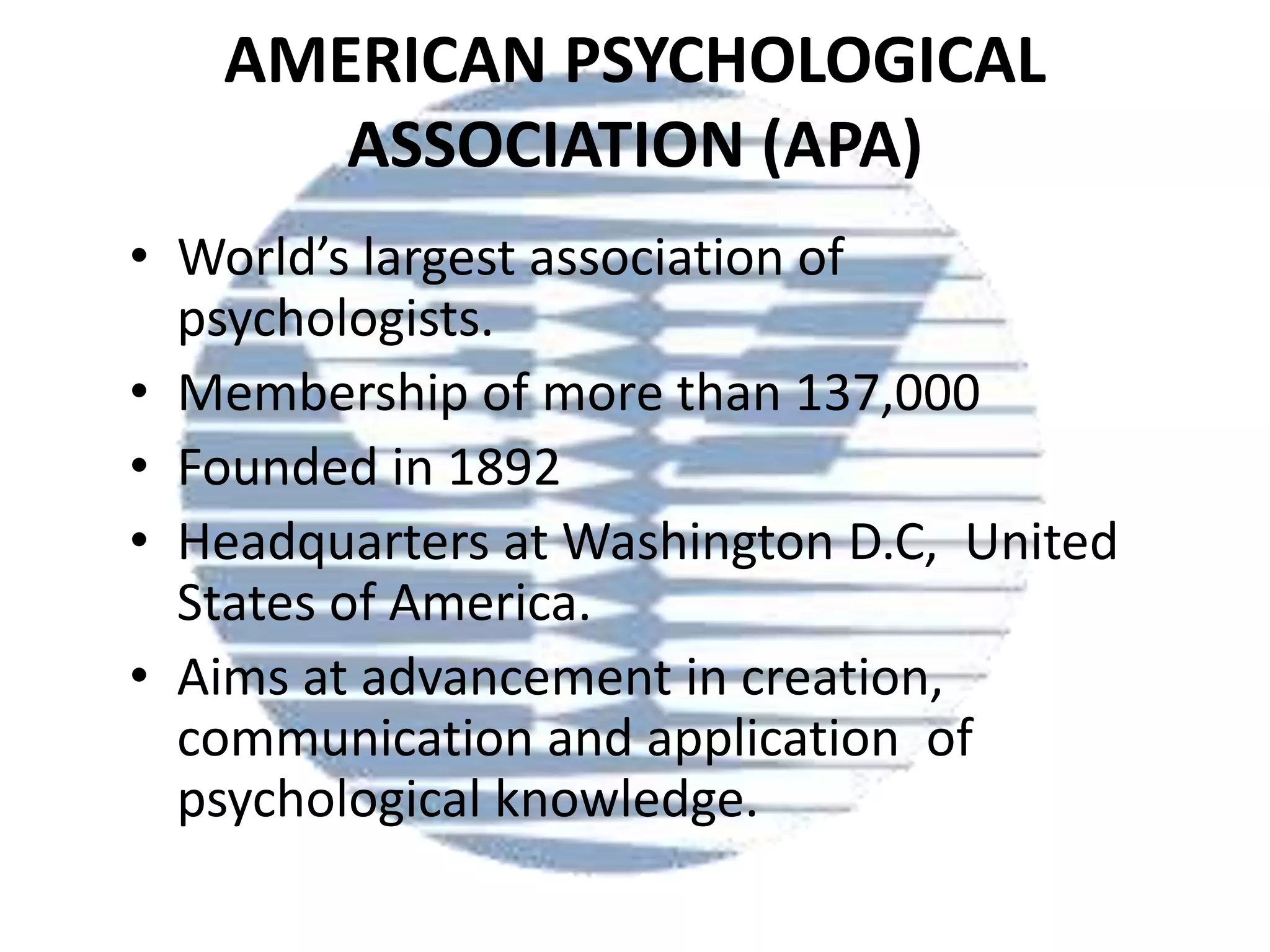 AMERICAN PSYCHOLOGICAL
ASSOCIATION (APA)
• World’s largest association of
psychologists.
• Membership of more than 137,000
• Founded in 1892
• Headquarters at Washington D.C, United
States of America.
• Aims at advancement in creation,
communication and application of
psychological knowledge.

 