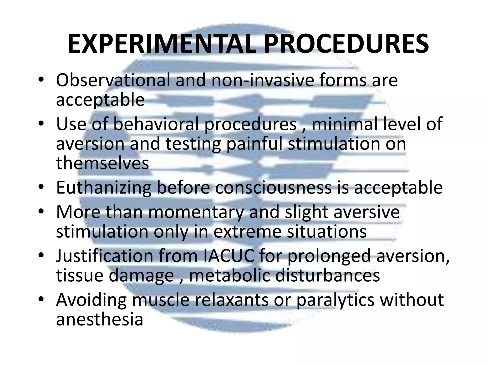 EXPERIMENTAL PROCEDURES
• Observational and non-invasive forms are
acceptable
• Use of behavioral procedures , minimal level of
aversion and testing painful stimulation on
themselves
• Euthanizing before consciousness is acceptable
• More than momentary and slight aversive
stimulation only in extreme situations
• Justification from IACUC for prolonged aversion,
tissue damage , metabolic disturbances
• Avoiding muscle relaxants or paralytics without
anesthesia

 