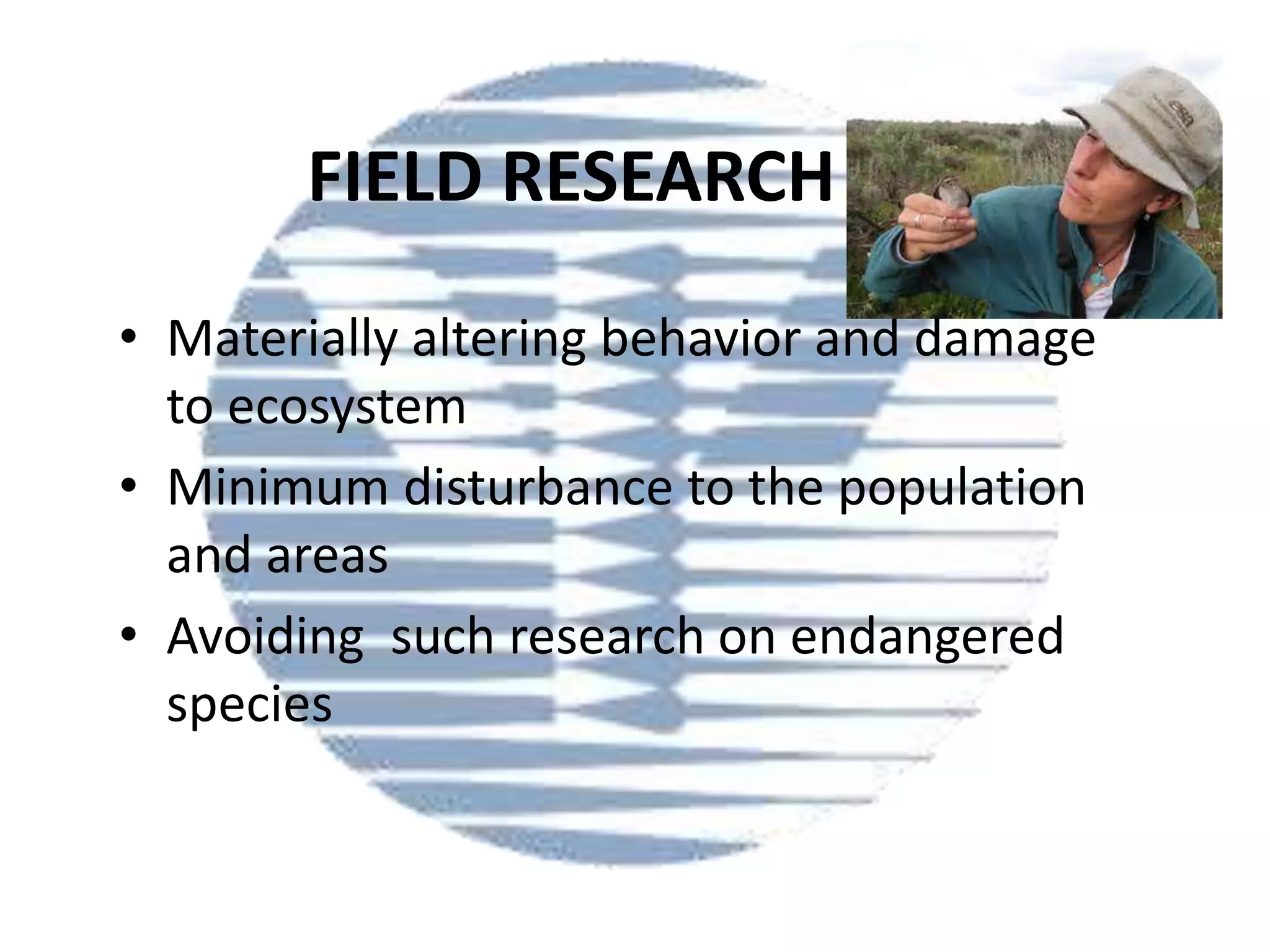 FIELD RESEARCH
• Materially altering behavior and damage
to ecosystem
• Minimum disturbance to the population
and areas
• Avoiding such research on endangered
species

 