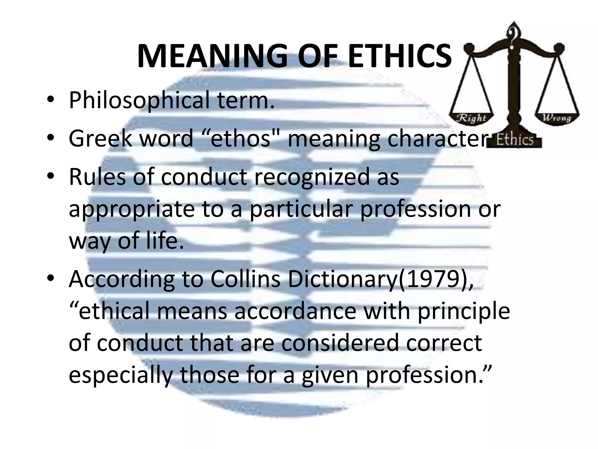 MEANING OF ETHICS
• Philosophical term.
• Greek word “ethos" meaning character.
• Rules of conduct recognized as
appropriate to a particular profession or
way of life.
• According to Collins Dictionary(1979),
“ethical means accordance with principle
of conduct that are considered correct
especially those for a given profession.”

 