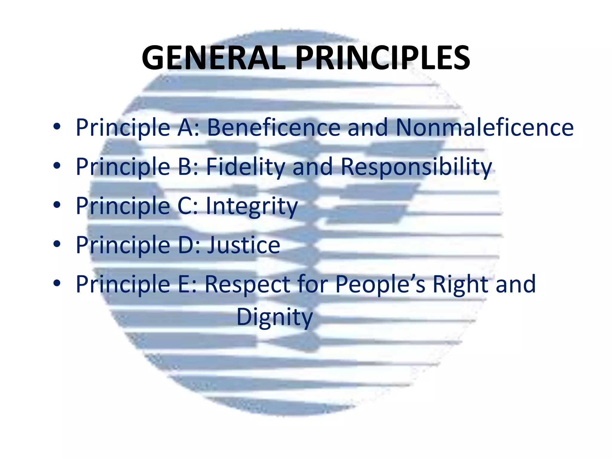 GENERAL PRINCIPLES
•
•
•
•
•

Principle A: Beneficence and Nonmaleficence
Principle B: Fidelity and Responsibility
Principle C: Integrity
Principle D: Justice
Principle E: Respect for People’s Right and
Dignity

 