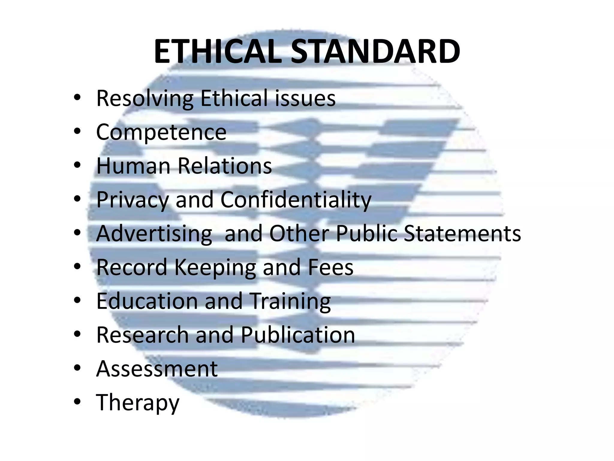 ETHICAL STANDARD
•
•
•
•
•
•
•
•
•
•

Resolving Ethical issues
Competence
Human Relations
Privacy and Confidentiality
Advertising and Other Public Statements
Record Keeping and Fees
Education and Training
Research and Publication
Assessment
Therapy

 