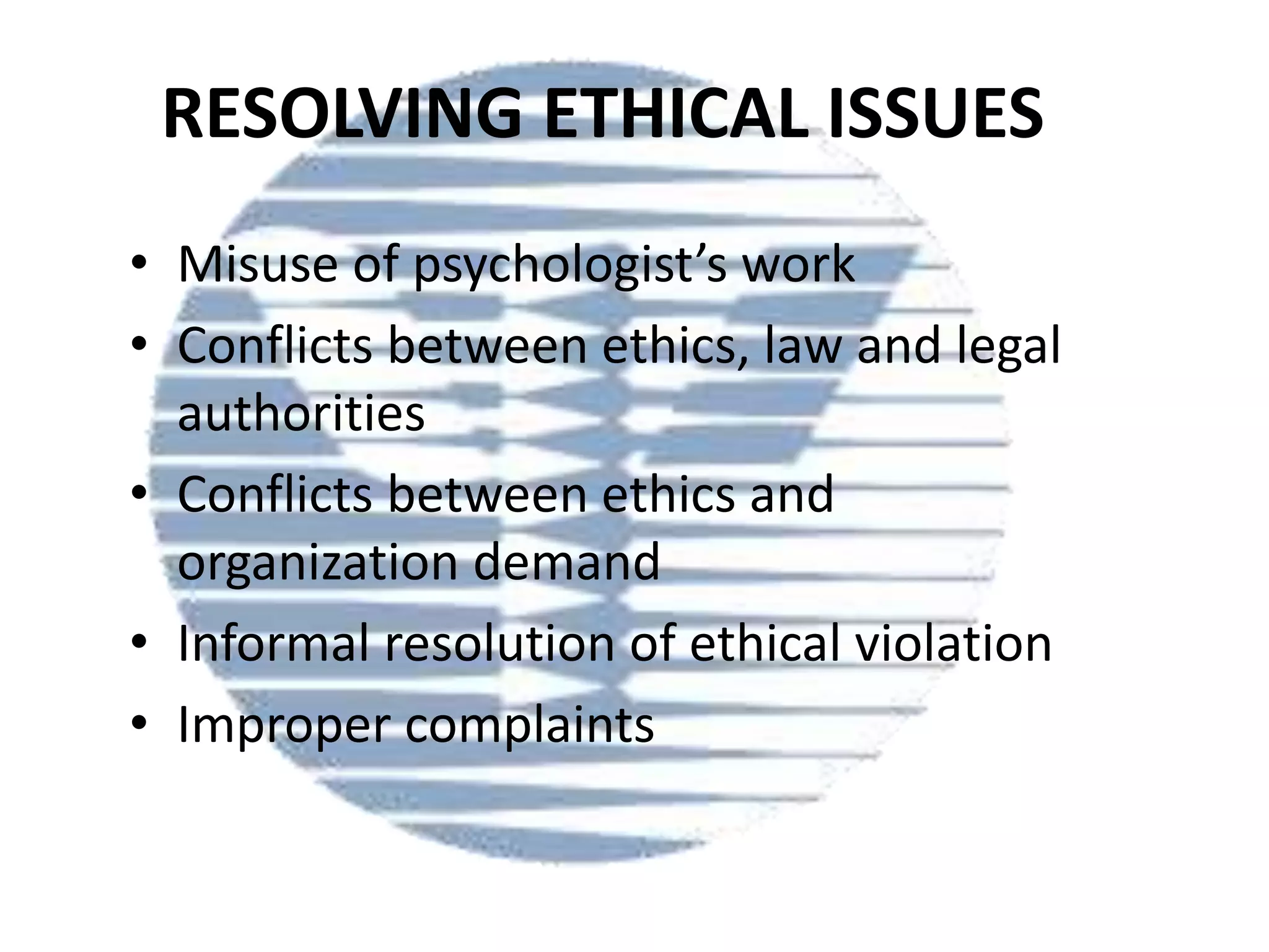 RESOLVING ETHICAL ISSUES
• Misuse of psychologist’s work
• Conflicts between ethics, law and legal
authorities
• Conflicts between ethics and
organization demand
• Informal resolution of ethical violation
• Improper complaints

 