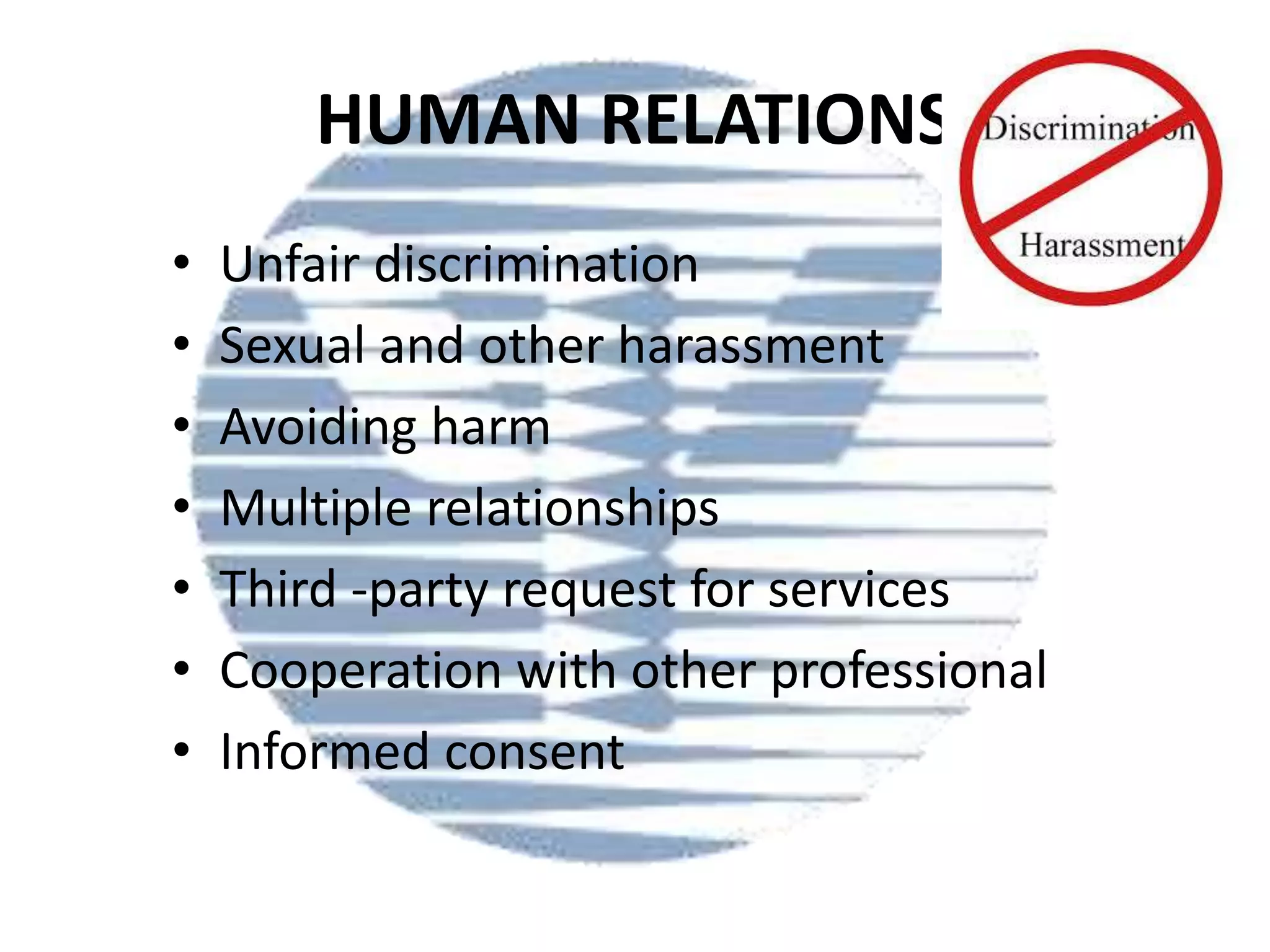 HUMAN RELATIONS
•
•
•
•
•
•
•

Unfair discrimination
Sexual and other harassment
Avoiding harm
Multiple relationships
Third -party request for services
Cooperation with other professional
Informed consent

 