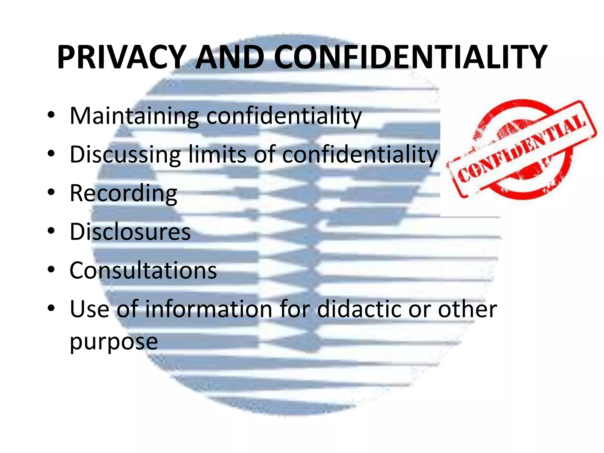 PRIVACY AND CONFIDENTIALITY
•
•
•
•
•
•

Maintaining confidentiality
Discussing limits of confidentiality
Recording
Disclosures
Consultations
Use of information for didactic or other
purpose

 