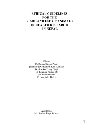 1
ETHICAL GUIDELINES
FOR THE
CARE AND USE OF ANIMALS
IN HEALTH RESEARCH
IN NEPAL
Editors
Dr. Sachey Kumar Pahari
professor (Dr.) Ramesh Kant Adhikari
Dr. Shanker Pratap Singh
Dr. Rajendra Kumar BC
Ms. Pearl Banmali
Fr. Joseph L. Thaler
Assisted by
Ms. Shailee Singh Rathour
 
