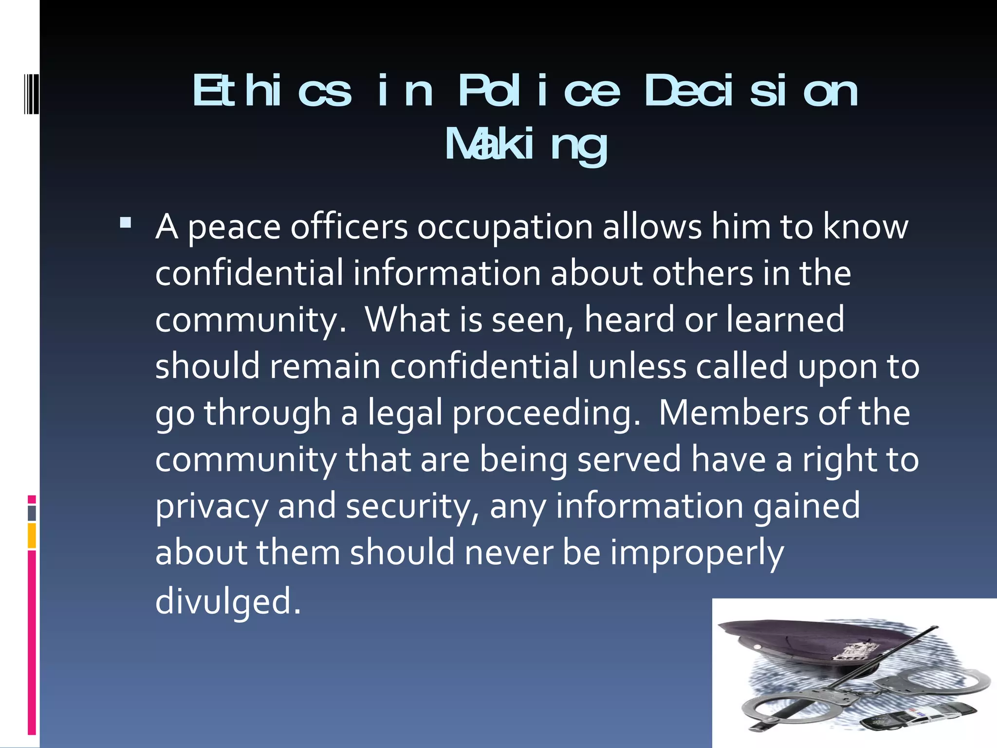 Ethics in Police Decision Making A peace officers occupation allows him to know confidential information about others in the community.  What is seen, heard or learned should remain confidential unless called upon to go through a legal proceeding.  Members of the community that are being served have a right to privacy and security, any information gained about them should never be improperly divulged . 