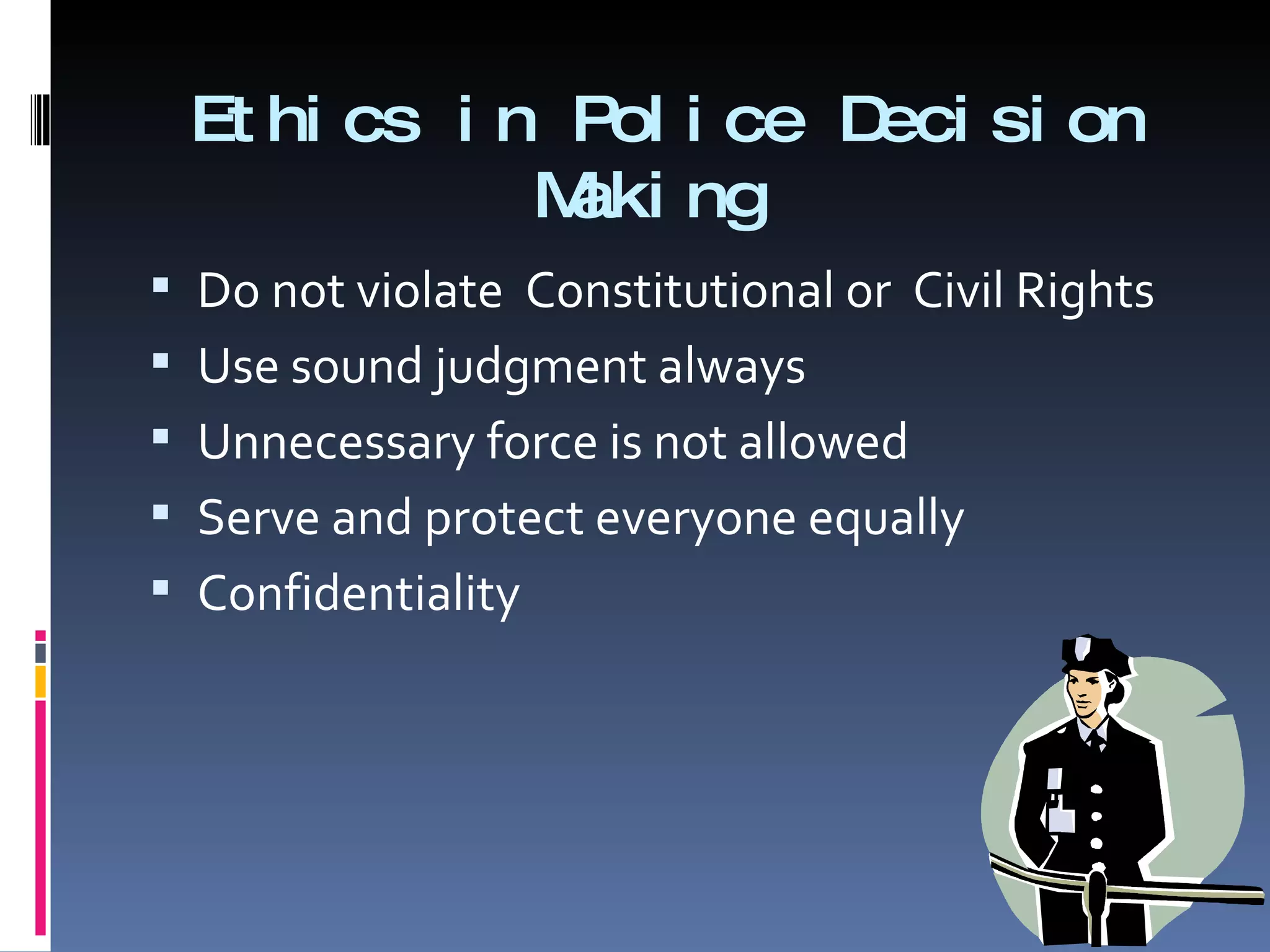 Ethics in Police Decision Making  Do not violate  Constitutional or  Civil Rights Use sound judgment always Unnecessary force is not allowed Serve and protect everyone equally Confidentiality  