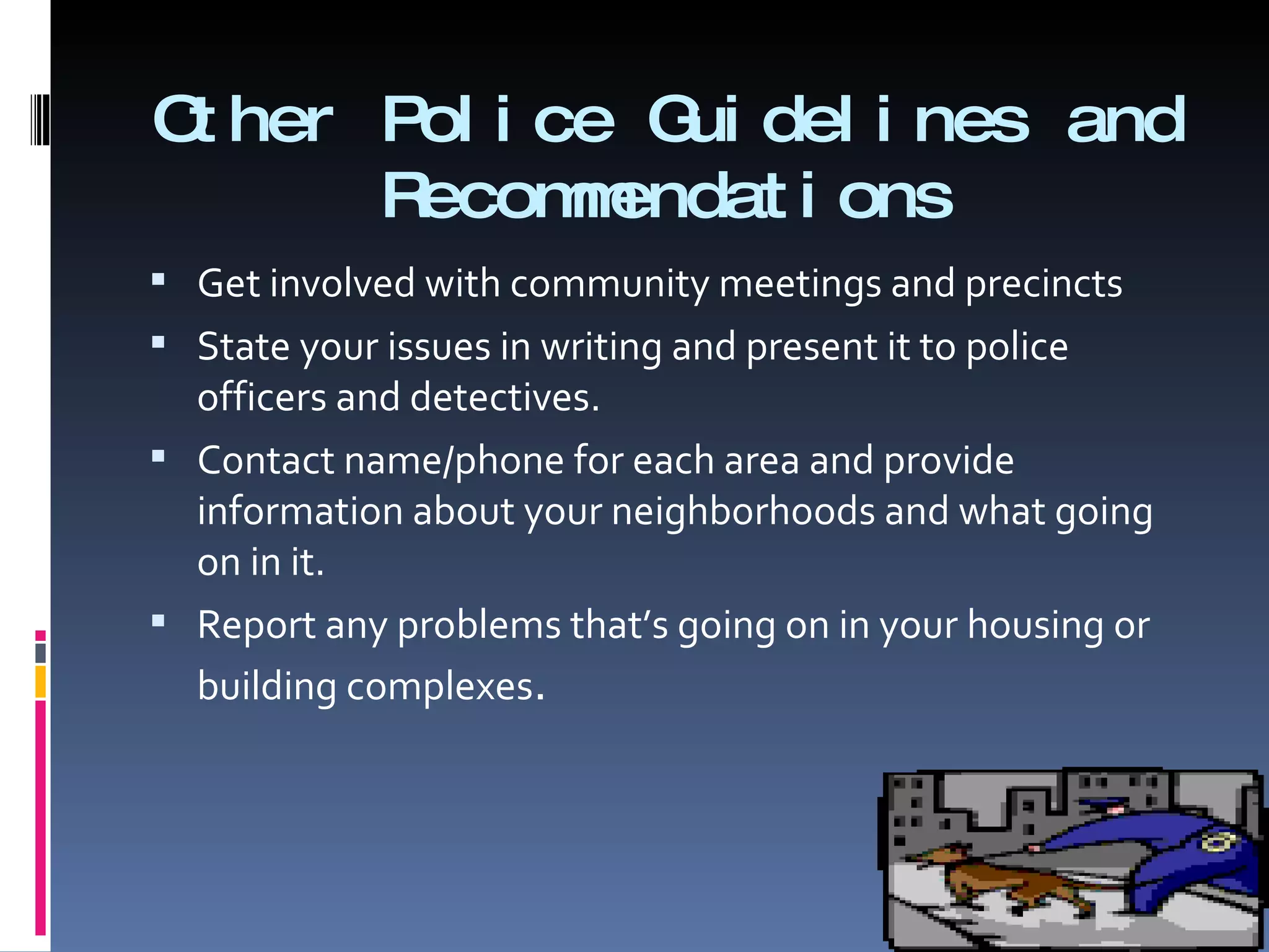 Other Police Guidelines and Recommendations Get involved with community meetings and precincts  State your issues in writing and present it to police officers and detectives. Contact name/phone for each area and provide information about your neighborhoods and what going on in it. Report any problems that’s going on in your housing or building complexes . 