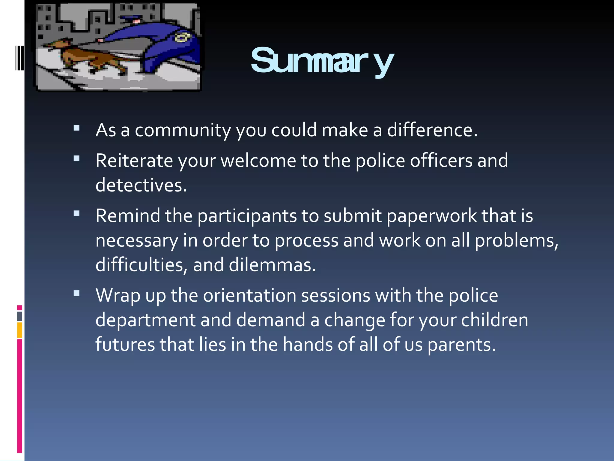 Summary As a community you could make a difference. Reiterate your welcome to the police officers and detectives. Remind the participants to submit paperwork that is necessary in order to process and work on all problems, difficulties, and dilemmas. Wrap up the orientation sessions with the police department and demand a change for your children futures that lies in the hands of all of us parents. 