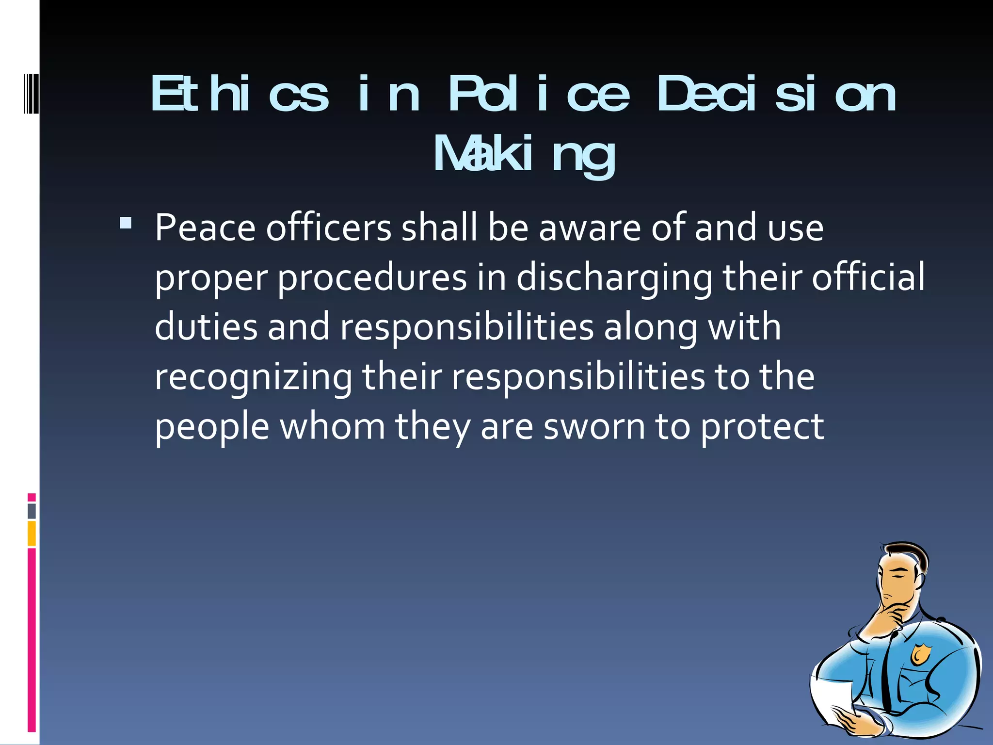 Ethics in Police Decision Making Peace officers shall be aware of and use proper procedures in discharging their official duties and responsibilities along with recognizing their responsibilities to the people whom they are sworn to protect 