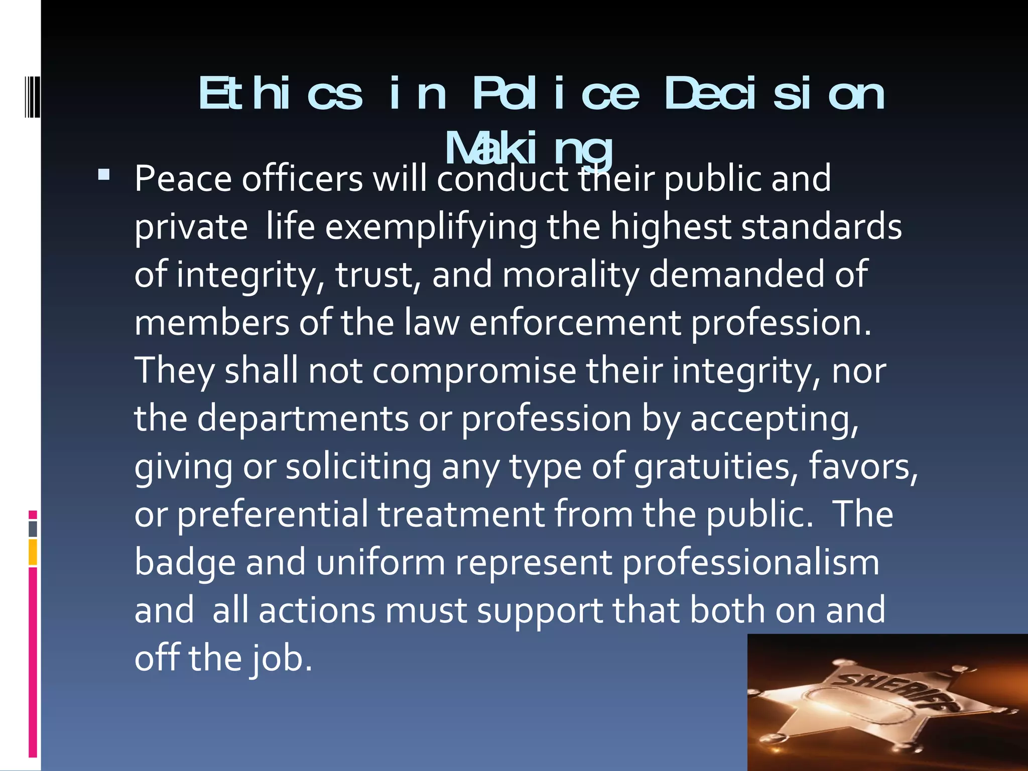 Ethics in Police Decision Making  Peace officers will conduct their public and private  life exemplifying the highest standards of integrity, trust, and morality demanded of members of the law enforcement profession. They shall not compromise their integrity, nor the departments or profession by accepting, giving or soliciting any type of gratuities, favors, or preferential treatment from the public.  The badge and uniform represent professionalism and  all actions must support that both on and off the job. 