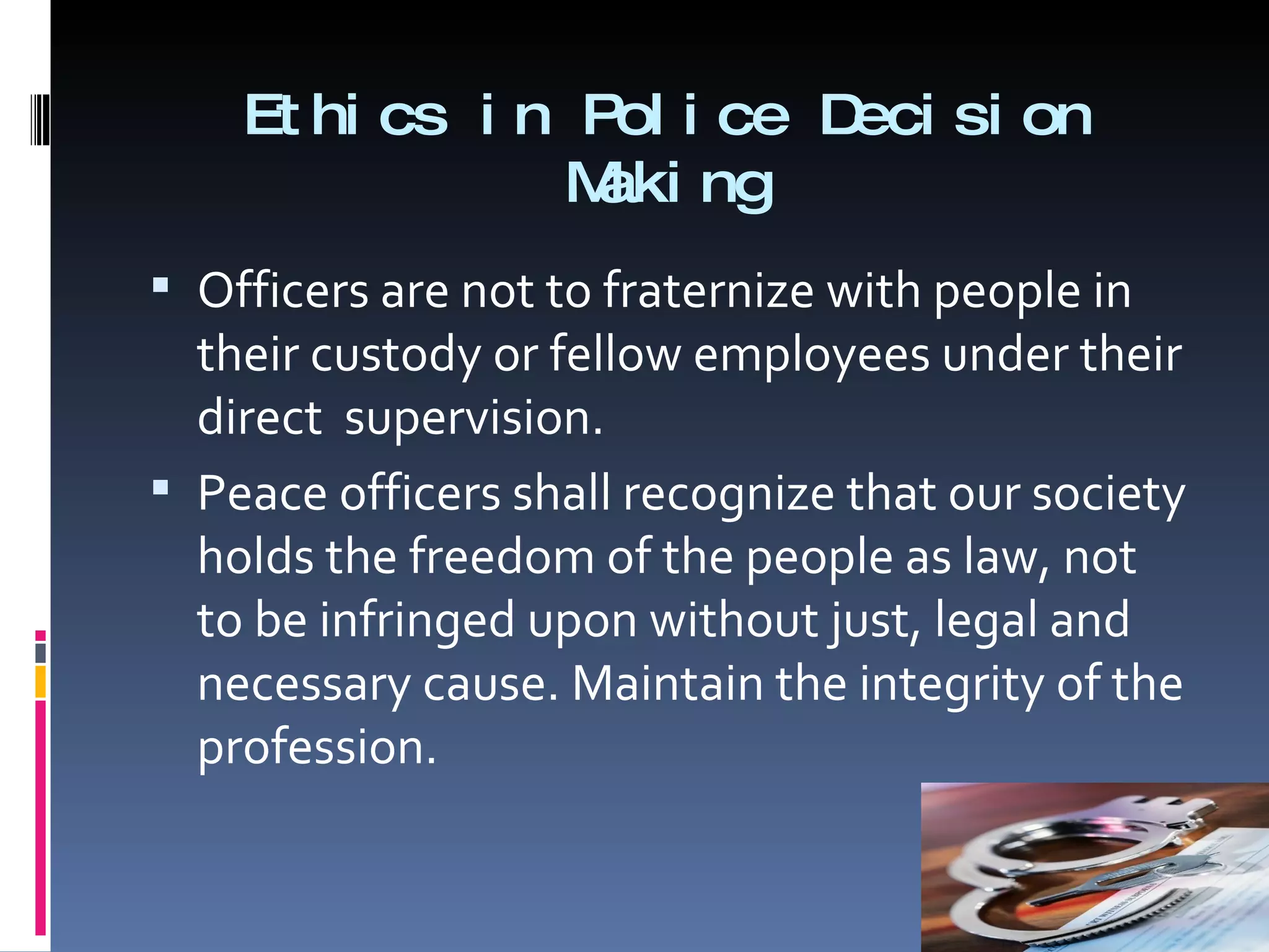 Ethics in Police Decision Making Officers are not to fraternize with people in their custody or fellow employees under their direct  supervision. Peace officers shall recognize that our society holds the freedom of the people as law, not to be infringed upon without just, legal and necessary cause. Maintain the integrity of the profession.  