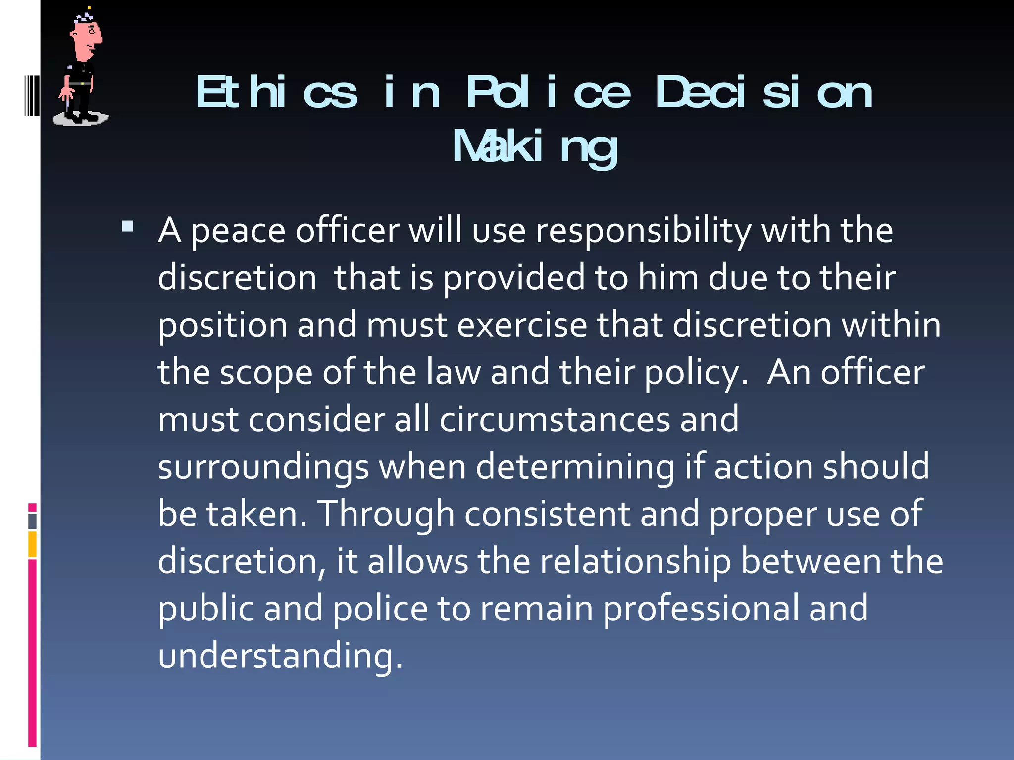 Ethics in Police Decision Making A peace officer will use responsibility with the discretion  that is provided to him due to their position and must exercise that discretion within the scope of the law and their policy.  An officer must consider all circumstances and surroundings when determining if action should be taken. Through consistent and proper use of discretion, it allows the relationship between the public and police to remain professional and understanding.  