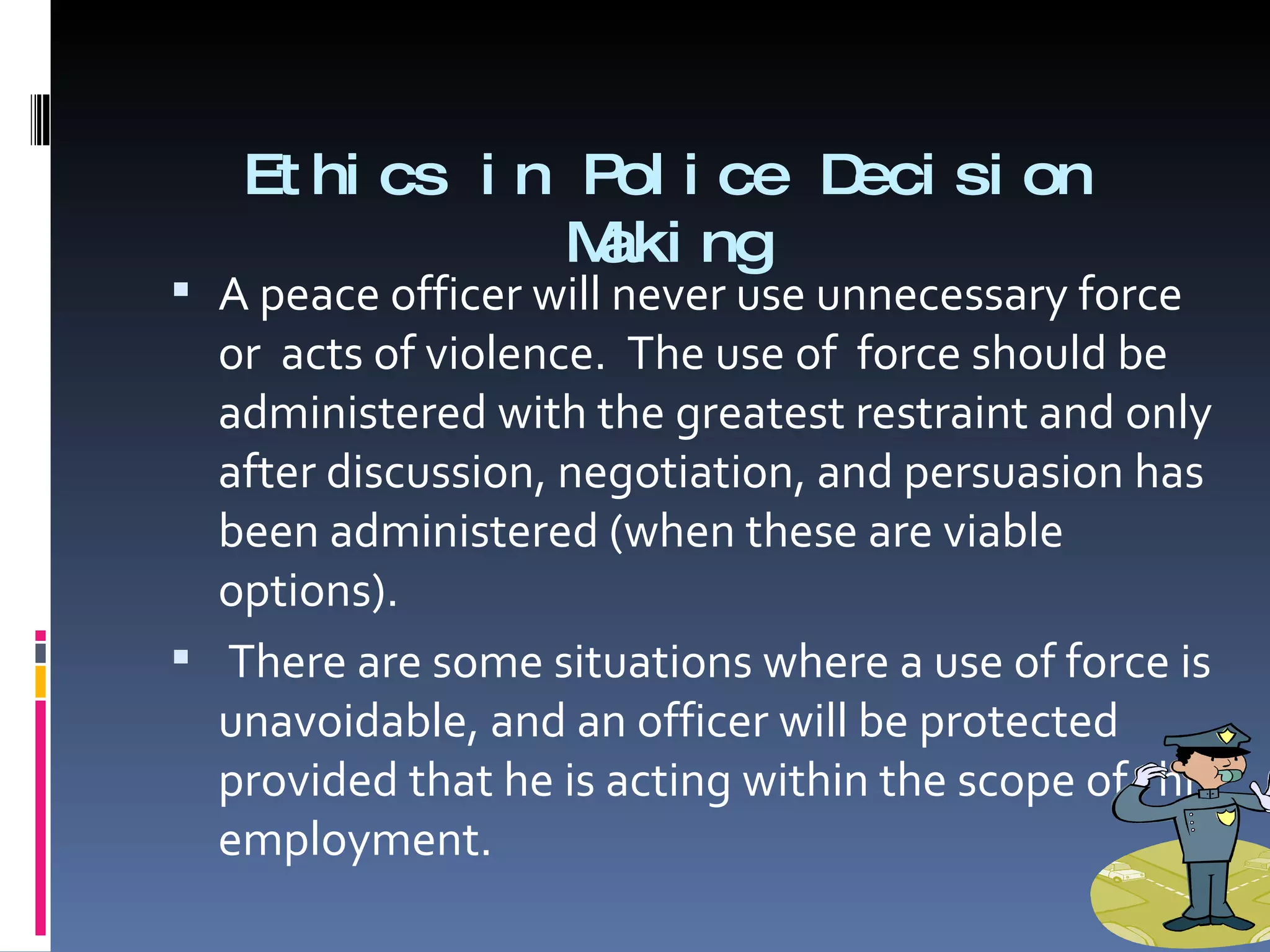 Ethics in Police Decision Making A peace officer will never use unnecessary force or  acts of violence.  The use of  force should be administered with the greatest restraint and only after discussion, negotiation, and persuasion has been administered (when these are viable options).  There are some situations where a use of force is unavoidable, and an officer will be protected provided that he is acting within the scope of  his employment.  
