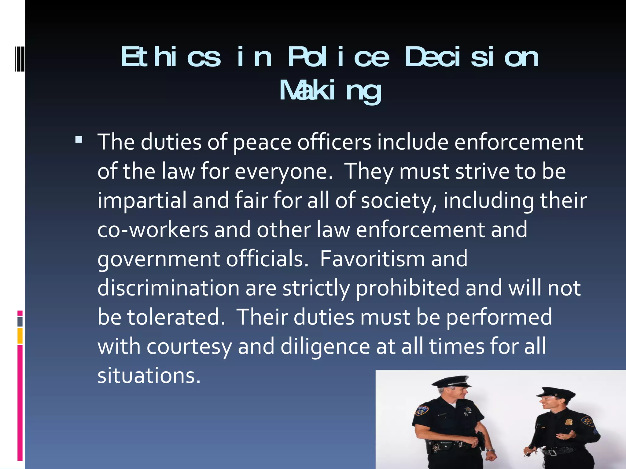 Ethics in Police Decision Making The duties of peace officers include enforcement of the law for everyone.  They must strive to be impartial and fair for all of society, including their co-workers and other law enforcement and government officials.  Favoritism and discrimination are strictly prohibited and will not be tolerated.  Their duties must be performed with courtesy and diligence at all times for all situations. 