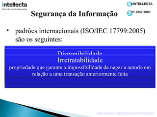 eINTELLECTA


           Segurança da Informação                             11 3257 3003




• padrões internacionais (ISO/IEC 17799:2005)
  são os seguintes:
                         Integridade
                     Disponibilidade
                   Confidencialidade
propriedade que que garante que a informação esteja sempre
    propriedade garante que a informação manipulada mantenha
                     Irretratabilidade
  propriedade que limita o acesso a informação tão somente às
todas as características originais estabelecidas pelo proprietário da
entidades legítimas, ou seja, àquelas autorizadas peloaproprietário
 propriedade que garantelegítimo, ou seja, por aqueles autoria em
   disponível para o uso a impossibilidade de negar usuários
  informação, incluindo controle deanteriormente feita do seu
                            transação mudanças e garantia
            relação a umada informação.
           autorizados pelo proprietário da informação.
       ciclo de vida (nascimento,manutenção e destruição).




                                          http://www.intellecta.com.br/cursos
 
