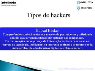 eINTELLECTA

                                                                    11 3257 3003



                    Tipos de hackers

                                Carder
                              Crackers
                            EthicalKiddies
                             Script Hacker
                                Lamer
                               Phreaker
 Comespecialistade crackers.usarnosde um de crédito. Sabetentando invadir
 ÉOs profundos Com um alto grau macetes do pentest,sabemprofissionais
  Sub-categoria aprendem a com algum programa, nãonenhum conseguir
     Dificilmente conhecimentos cartões alvo certo, vãoesses e respeito,
     o maldosos. em fraudes Não têm conhecimento e             como não tem
 Maníacos cartões válidosEssasitesmaneira ideal deAqueles compras, chat
          de por telefonia. usam coisas dosutllizam descreverInternet. nos
                             em é a que os sistemas das de os phreakers.
   listasque vêmqual a vulnerabilidade funcionam. (sitescompanhias. Tem
 condição de aprenderpodemas ferramentas a sua "marca"que destruí-los
  tudo checam na frente   como apenas deixar encontradas naou chegam
    invadem sistemas e equipamentos
  Utilizam programas e te invadir, sou que fazem com acaba desistindo pois
                       números falsos queacima dos mas que pessoas utilizar
                                           melhor" treinam possam
chats anunciando "vou segurança bem opassam pela verificação e mesmo
    pago, etc.), gerar em
           um conhecimento digital da informação,usuários comuns.ao uso
    Trazem soluções              completamente.
                            telefones gratuitamente. arquivo ZIP.
            roubar conseguecartões verdadeiros.um bons mesmo!)
               não e clonar descompactar nem (são
correto do tecnologia. Infelizmente a imprensa confundiu os termos e toda
           notícia referente a baderneiros digitais se refere à hacker.




                                              http://www.intellecta.com.br/cursos
 