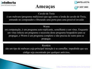 eINTELLECTA

                            Ameaças                                  11 3257 3003


                               Cavalo de Troia
 é um malware (programa malicioso) que age como a lenda do cavalo de Troia,
   entrando no computador e liberando uma porta para uma possível invasão

                                   Worm
em computação, é um programa auto-replicante, semelhante a um vírus. Enquanto
  um vírus infecta um programa e necessita deste programa hospedeiro para se
   propagar, o Worm é um programa completo e não precisa de outro para se
                                  propagar.

                                   Rootkits
são um tipo de malware cuja principal intenção é se camuflar, impedindo que seu
                código seja encontrado por qualquer antivírus.




                                                http://www.intellecta.com.br/cursos
 