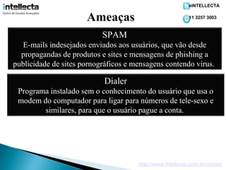 eINTELLECTA


                      Ameaças                              11 3257 3003



                           SPAM
   E-mails indesejados enviados aos usuários, que vão desde
  propagandas de produtos e sites e mensagens de phishing a
publicidade de sites pornográficos e mensagens contendo vírus.

                            Dialer
 Programa instalado sem o conhecimento do usuário que usa o
 modem do computador para ligar para números de tele-sexo e
        similares, para que o usuário pague a conta.




                                      http://www.intellecta.com.br/cursos
 