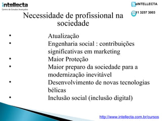 eINTELLECTA

                                                  11 3257 3003
    Necessidade de profissional na
             sociedade
•          Atualização
•          Engenharia social : contribuições
           significativas em marketing
•          Maior Proteção
•          Maior preparo da sociedade para a
           modernização inevitável
•          Desenvolvimento de novas tecnologias
           bélicas
•          Inclusão social (inclusão digital)

                             http://www.intellecta.com.br/cursos
 