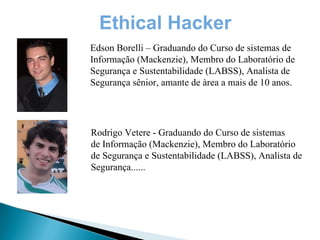 Ethical Hacker
Edson Borelli – Graduando do Curso de sistemas de
Informação (Mackenzie), Membro do Laboratório de
Segurança e Sustentabilidade (LABSS), Analista de
Segurança sênior, amante de àrea a mais de 10 anos.




Rodrigo Vetere - Graduando do Curso de sistemas
de Informação (Mackenzie), Membro do Laboratório
de Segurança e Sustentabilidade (LABSS), Analista de
Segurança......
 