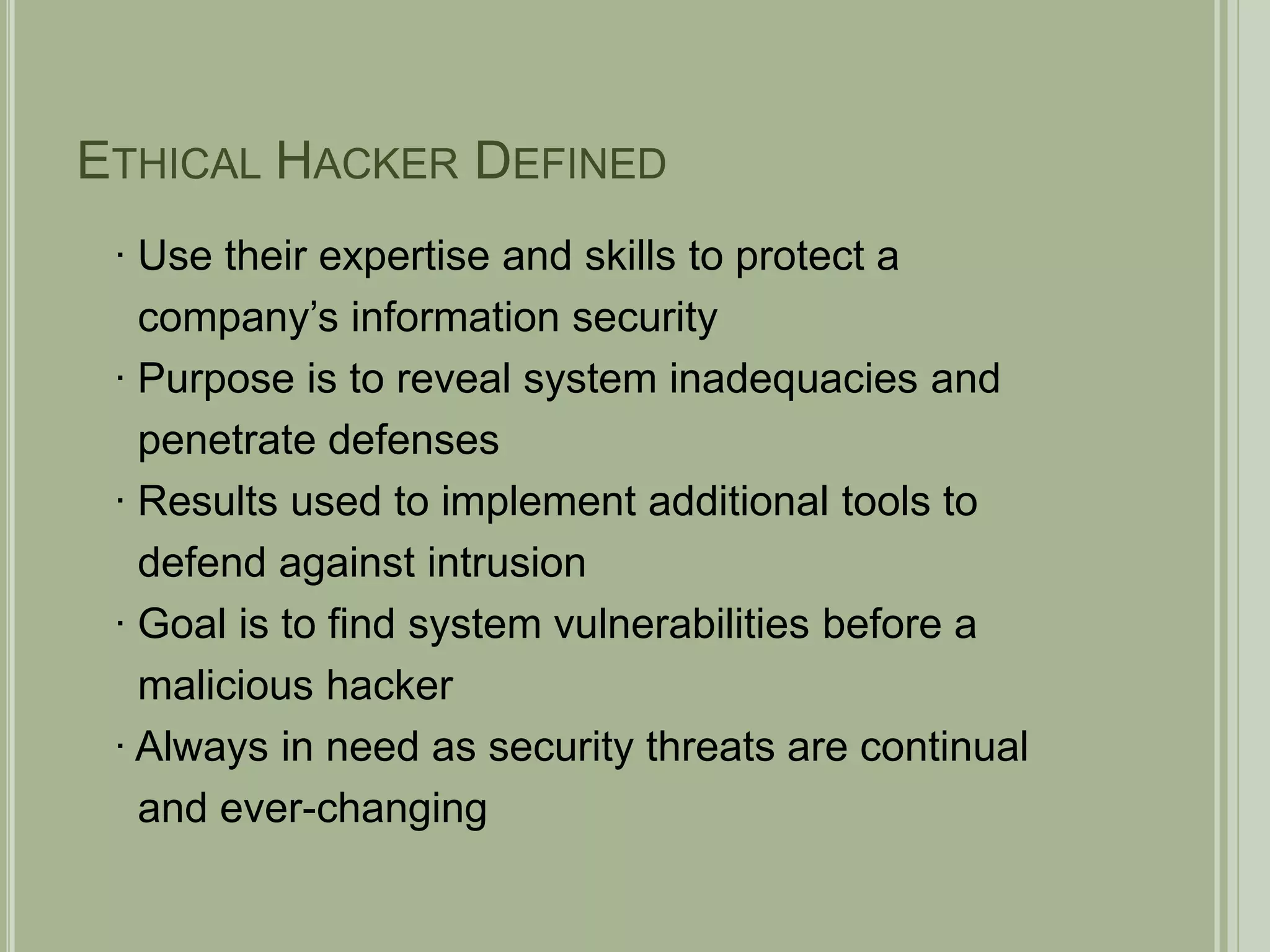 Ethical Hacker Defined	∙ Use their expertise and skills to protect a    company’s information security∙ Purpose is to reveal system inadequacies and   penetrate defenses∙ Results used to implement additional tools to    defend against intrusion∙ Goal is to find system vulnerabilities before a   malicious hacker∙ Always in need as security threats are continual   and ever-changing 
