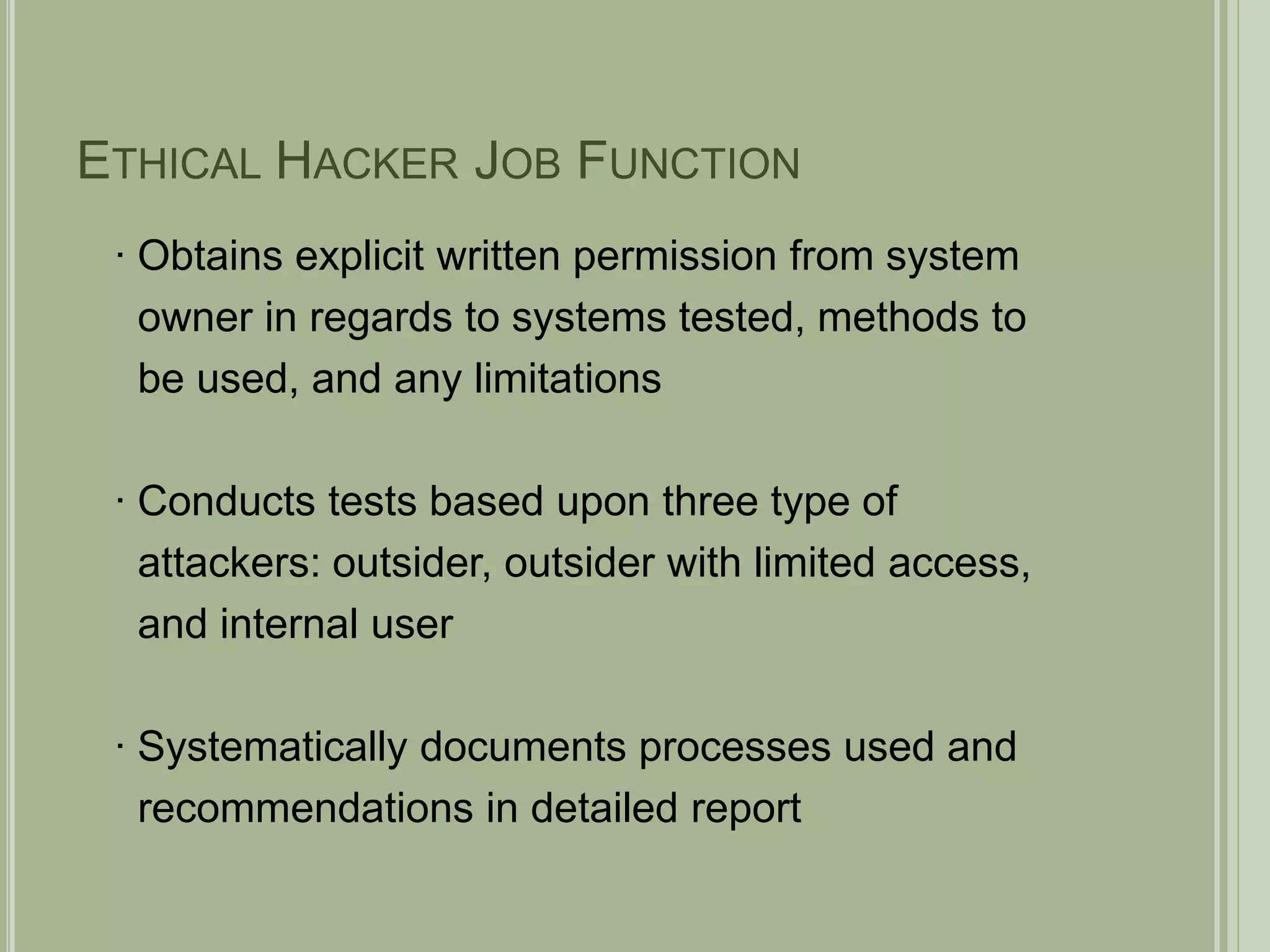 Ethical Hacker Job Function∙ Obtains explicit written permission from system   owner in regards to systems tested, methods to   be used, and any limitations∙ Conducts tests based upon three type of   attackers: outsider, outsider with limited access,  and internal user∙ Systematically documents processes used and   recommendations in detailed report